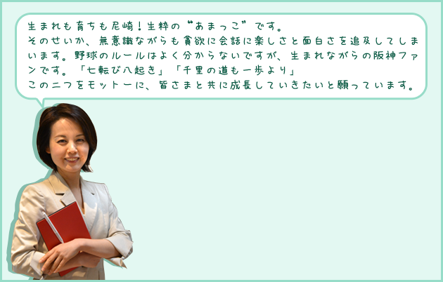 生まれも育ちも尼崎！生粋の“あまっこ”です。そのせいか、無意識ながらも貪欲に会話に楽しさと面白さを追及してしまいます。野球のルールはよく分からないですが、生まれながらの阪神ファンです。「七転び八起き」「千里の道も一歩より」この二つをモットーに、皆さまと共に成長していきたいと願っています。